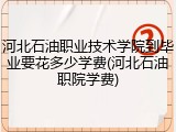 河北石油职业技术学院到毕业要花多少学费(河北石油职院学费)