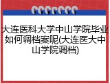 大连医科大学中山学院毕业如何调档案呢(大连医大中山学院调档)