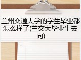 兰州交通大学的学生毕业都怎么样了(兰交大毕业生去向)