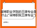 淄博职业学院的王牌专业是什么("淄博职院王牌专业")