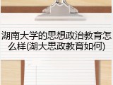湖南大学的思想政治教育怎么样(湖大思政教育如何)