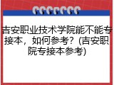 吉安职业技术学院能不能专接本，如何参考？(吉安职院专接本参考)