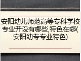 安阳幼儿师范高等专科学校专业开设有哪些,特色在哪(安阳幼专专业特色)