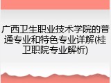 广西卫生职业技术学院的普通专业和特色专业详解(桂卫职院专业解析)
