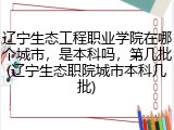 辽宁生态工程职业学院在哪个城市，是本科吗，第几批(辽宁生态职院城市本科几批)