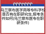 乌兰察布医学高等专科学校是否有在职研究生,报考条件如何(乌兰察布医专在职研条件)