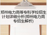 郑州电力高等专科学校招生计划详细分析(郑州电力高专招生解析)
