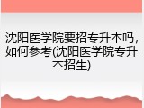 沈阳医学院要招专升本吗，如何参考(沈阳医学院专升本招生)