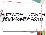 怀化学院宿舍一般是怎么分配的(怀化学院宿舍分配)