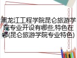 黑龙江工程学院昆仑旅游学院专业开设有哪些,特色在哪(昆仑旅游学院专业特色)