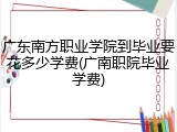 广东南方职业学院到毕业要花多少学费(广南职院毕业学费)