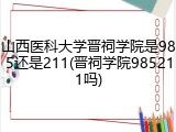 山西医科大学晋祠学院是985还是211(晋祠学院985211吗)