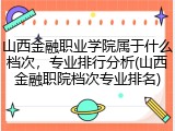 山西金融职业学院属于什么档次，专业排行分析(山西金融职院档次专业排名)