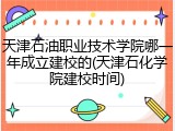 天津石油职业技术学院哪一年成立建校的(天津石化学院建校时间)