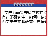 西安电力高等专科学校有没有在职研究生，如何申请(西安电专在职研究生申请)