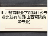 山西警官职业学院读什么专业比较有前景(山西警院前景专业)