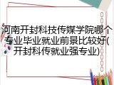 河南开封科技传媒学院哪个专业毕业就业前景比较好(开封科传就业强专业)