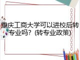 重庆工商大学可以进校后转专业吗？(转专业政策)