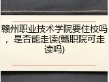 赣州职业技术学院要住校吗，是否能走读(赣职院可走读吗)
