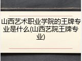 山西艺术职业学院的王牌专业是什么(山西艺院王牌专业)