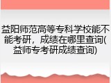 益阳师范高等专科学校能不能考研，成绩在哪里查询(益师专考研成绩查询)