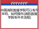 中国消防救援学院可以专升本吗，如何操作(消防救援学院专升本流程)