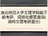 湖北师范大学文理学院能不能考研，成绩在哪里查询(湖师文理考研查分)
