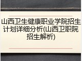 山西卫生健康职业学院招生计划详细分析(山西卫职院招生解析)