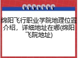 绵阳飞行职业学院地理位置介绍，详细地址在哪(绵阳飞院地址)