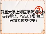 复旦大学上海医学院知名校友有哪些，校史介绍(复旦医知名校友校史)