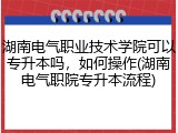 湖南电气职业技术学院可以专升本吗，如何操作(湖南电气职院专升本流程)