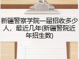 新疆警察学院一届招收多少人，最近几年(新疆警院近年招生数)