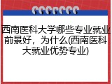 西南医科大学哪些专业就业前景好，为什么(西南医科大就业优势专业)