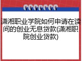 潇湘职业学院如何申请在读间的创业无息贷款(潇湘职院创业贷款)