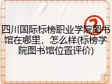 四川国际标榜职业学院图书馆在哪里，怎么样(标榜学院图书馆位置评价)