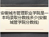 安徽城市管理职业学院是一本吗录取分数线多少(安徽城管学院分数线)