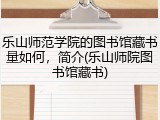 乐山师范学院的图书馆藏书量如何，简介(乐山师院图书馆藏书)