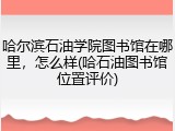 哈尔滨石油学院图书馆在哪里，怎么样(哈石油图书馆位置评价)