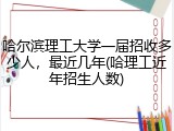 哈尔滨理工大学一届招收多少人，最近几年(哈理工近年招生人数)