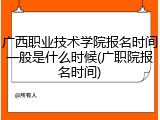 广西职业技术学院报名时间一般是什么时候(广职院报名时间)