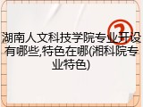 湖南人文科技学院专业开设有哪些,特色在哪(湘科院专业特色)