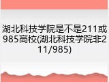 湖北科技学院是不是211或985高校(湖北科技学院非211/985)