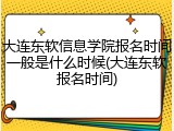 大连东软信息学院报名时间一般是什么时候(大连东软报名时间)