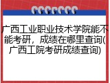 广西工业职业技术学院能不能考研，成绩在哪里查询(广西工院考研成绩查询)