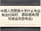 中国人民警察大学什么专业就业比较好，原因是啥(警校就业优势专业)