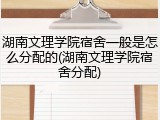 湖南文理学院宿舍一般是怎么分配的(湖南文理学院宿舍分配)