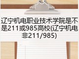 辽宁机电职业技术学院是不是211或985高校(辽宁机电非211/985)