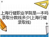 上海行健职业学院是一本吗录取分数线多少(上海行健录取线)