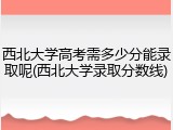 西北大学高考需多少分能录取呢(西北大学录取分数线)