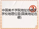 中国美术学院地址在哪里，学校地理位置(国美地址在哪)